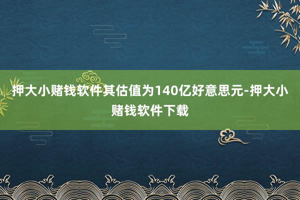 押大小赌钱软件其估值为140亿好意思元-押大小赌钱软件下载