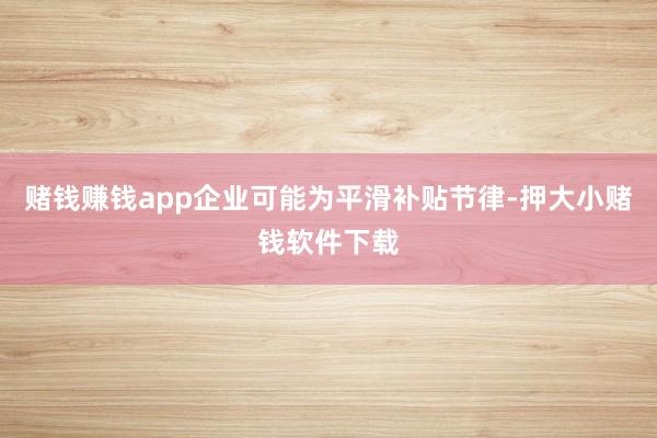 赌钱赚钱app企业可能为平滑补贴节律-押大小赌钱软件下载