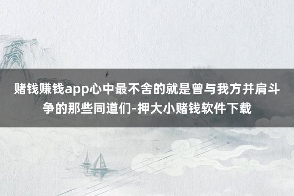 赌钱赚钱app心中最不舍的就是曾与我方并肩斗争的那些同道们-押大小赌钱软件下载