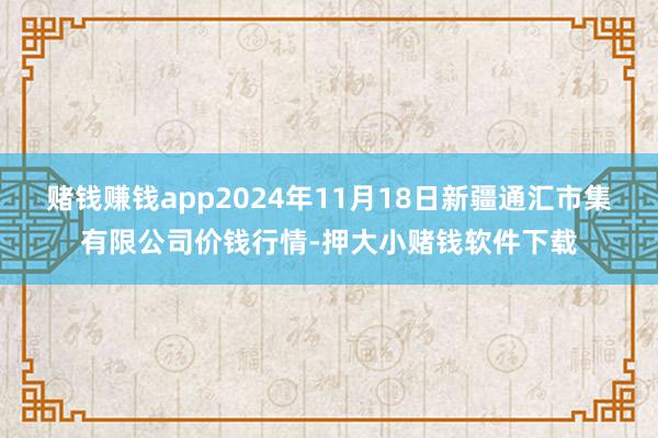 赌钱赚钱app2024年11月18日新疆通汇市集有限公司价钱行情-押大小赌钱软件下载