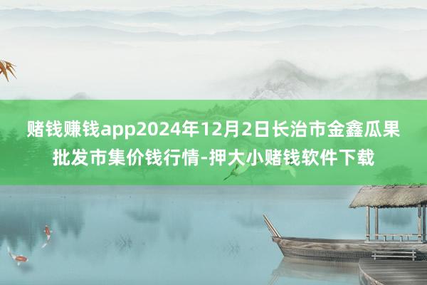 赌钱赚钱app2024年12月2日长治市金鑫瓜果批发市集价钱行情-押大小赌钱软件下载