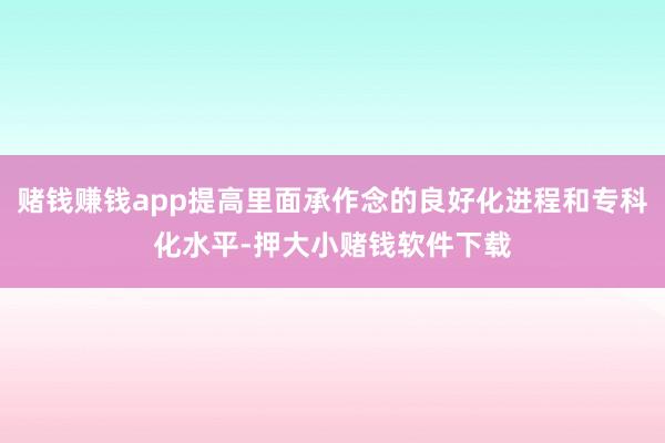 赌钱赚钱app提高里面承作念的良好化进程和专科化水平-押大小赌钱软件下载