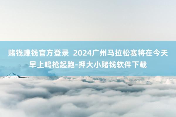 赌钱赚钱官方登录  2024广州马拉松赛将在今天早上鸣枪起跑-押大小赌钱软件下载