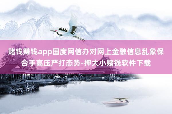 赌钱赚钱app国度网信办对网上金融信息乱象保合手高压严打态势-押大小赌钱软件下载
