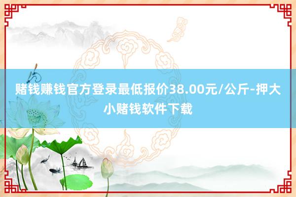 赌钱赚钱官方登录最低报价38.00元/公斤-押大小赌钱软件下载