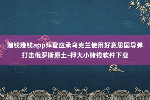 赌钱赚钱app拜登应承乌克兰使用好意思国导弹打击俄罗斯原土-押大小赌钱软件下载