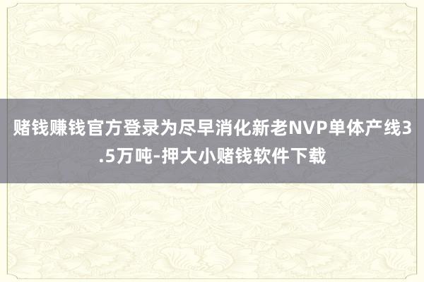 赌钱赚钱官方登录为尽早消化新老NVP单体产线3.5万吨-押大小赌钱软件下载