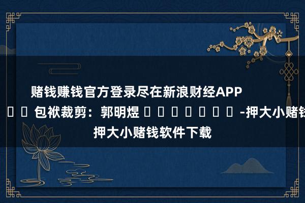 赌钱赚钱官方登录尽在新浪财经APP            						包袱裁剪：郭明煜 							-押大小赌钱软件下载
