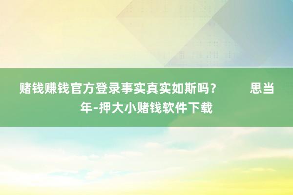 赌钱赚钱官方登录事实真实如斯吗? 思当年-押大小赌钱软件下载