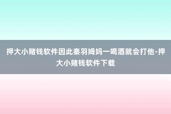 押大小赌钱软件因此秦羽姆妈一喝酒就会打他-押大小赌钱软件下载