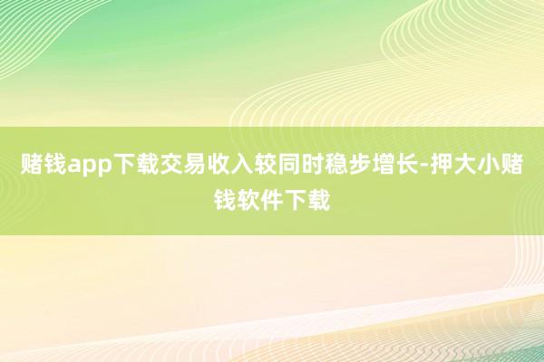 赌钱app下载交易收入较同时稳步增长-押大小赌钱软件下载