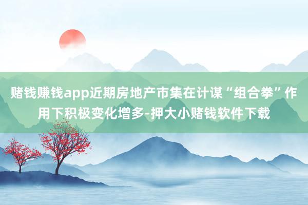 赌钱赚钱app近期房地产市集在计谋“组合拳”作用下积极变化增多-押大小赌钱软件下载
