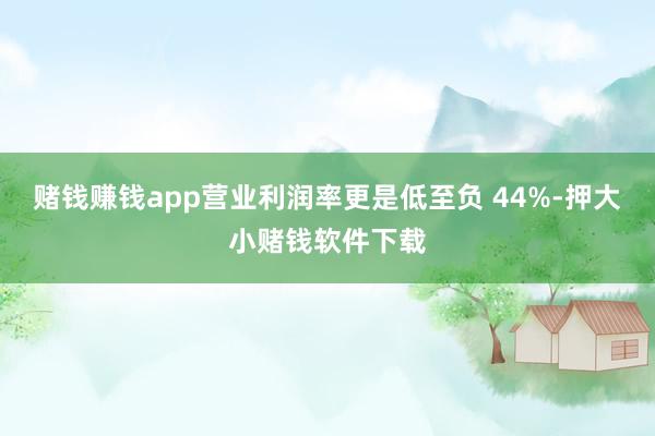 赌钱赚钱app营业利润率更是低至负 44%-押大小赌钱软件下载