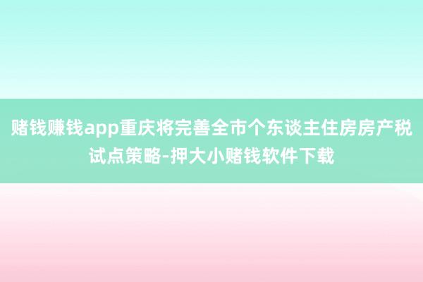 赌钱赚钱app重庆将完善全市个东谈主住房房产税试点策略-押大小赌钱软件下载