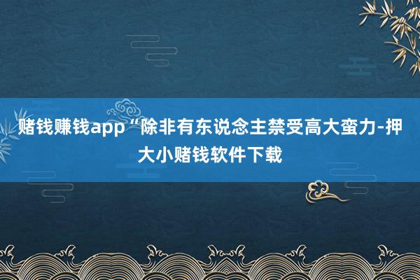 赌钱赚钱app“除非有东说念主禁受高大蛮力-押大小赌钱软件下载