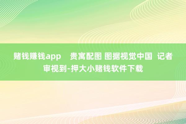 赌钱赚钱app 贵寓配图 图据视觉中国 记者审视到-押大小赌钱软件下载