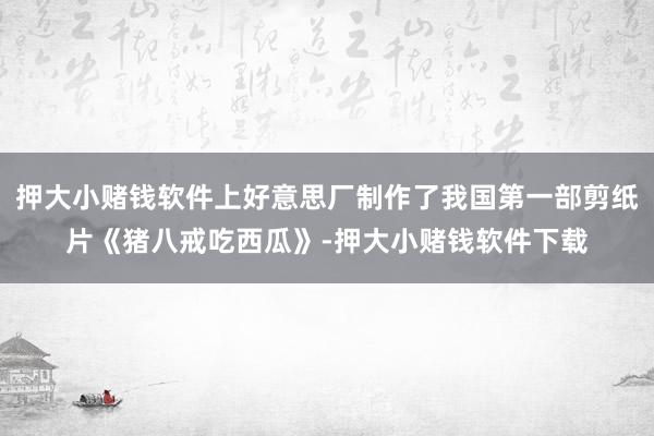 押大小赌钱软件上好意思厂制作了我国第一部剪纸片《猪八戒吃西瓜》-押大小赌钱软件下载