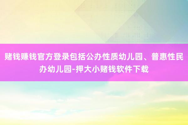 赌钱赚钱官方登录包括公办性质幼儿园、普惠性民办幼儿园-押大小赌钱软件下载