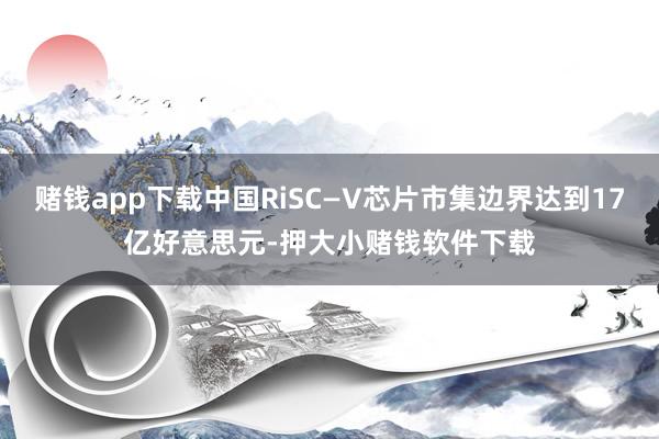 赌钱app下载中国RiSC—V芯片市集边界达到17亿好意思元-押大小赌钱软件下载