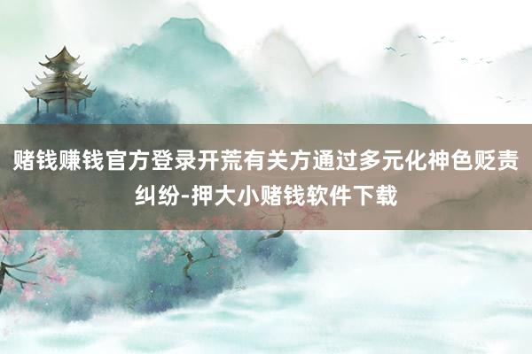 赌钱赚钱官方登录开荒有关方通过多元化神色贬责纠纷-押大小赌钱软件下载