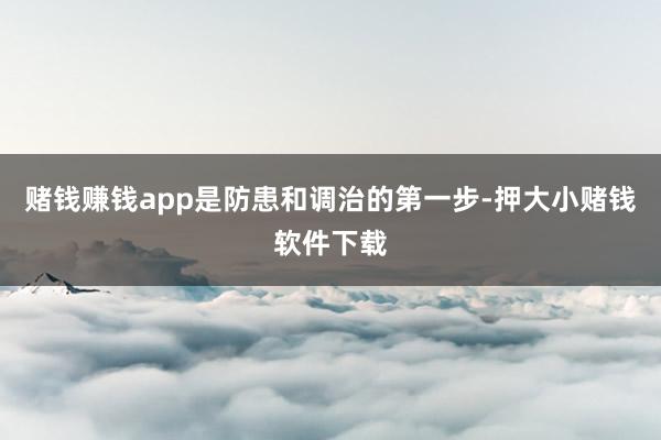 赌钱赚钱app是防患和调治的第一步-押大小赌钱软件下载