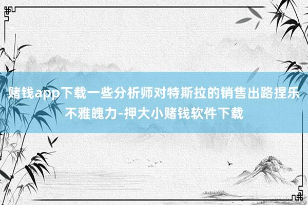 赌钱app下载一些分析师对特斯拉的销售出路捏乐不雅魄力-押大小赌钱软件下载