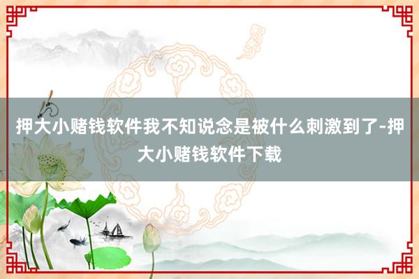 押大小赌钱软件我不知说念是被什么刺激到了-押大小赌钱软件下载