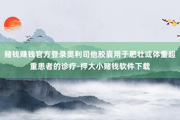 赌钱赚钱官方登录奥利司他胶囊用于肥壮或体重超重患者的诊疗-押大小赌钱软件下载