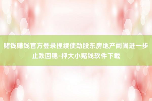 赌钱赚钱官方登录捏续使劲股东房地产阛阓进一步止跌回稳-押大小赌钱软件下载