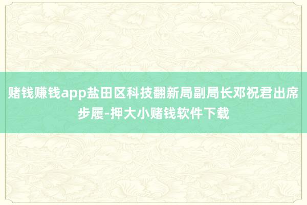 赌钱赚钱app盐田区科技翻新局副局长邓祝君出席步履-押大小赌钱软件下载