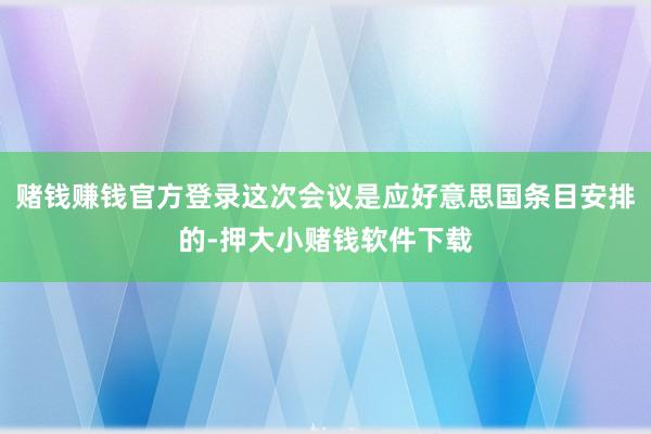 赌钱赚钱官方登录这次会议是应好意思国条目安排的-押大小赌钱软件下载
