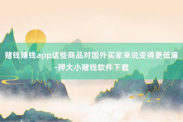 赌钱赚钱app这些商品对国外买家来说变得更低廉-押大小赌钱软件下载
