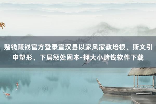 赌钱赚钱官方登录宣汉县以家风家教培根、斯文引申塑形、下层惩处固本-押大小赌钱软件下载