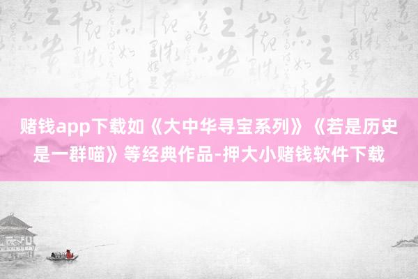 赌钱app下载如《大中华寻宝系列》《若是历史是一群喵》等经典作品-押大小赌钱软件下载