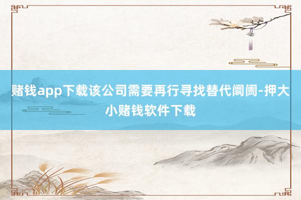 赌钱app下载该公司需要再行寻找替代阛阓-押大小赌钱软件下载