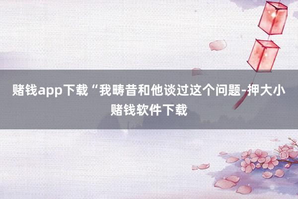 赌钱app下载　　“我畴昔和他谈过这个问题-押大小赌钱软件下载