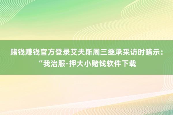 赌钱赚钱官方登录　　艾夫斯周三继承采访时暗示：“我治服-押大小赌钱软件下载