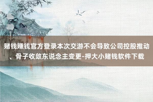 赌钱赚钱官方登录本次交游不会导致公司控股推动、骨子收敛东说念主变更-押大小赌钱软件下载