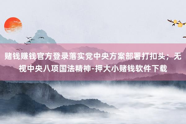 赌钱赚钱官方登录落实党中央方案部署打扣头；无视中央八项国法精神-押大小赌钱软件下载