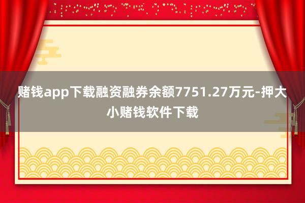 赌钱app下载融资融券余额7751.27万元-押大小赌钱软件下载