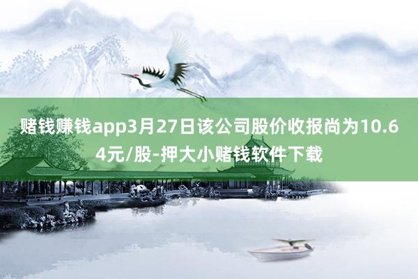 赌钱赚钱app3月27日该公司股价收报尚为10.64元/股-押大小赌钱软件下载