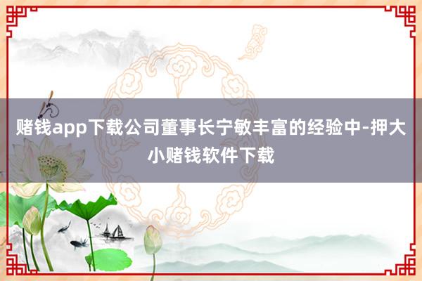 赌钱app下载公司董事长宁敏丰富的经验中-押大小赌钱软件下载