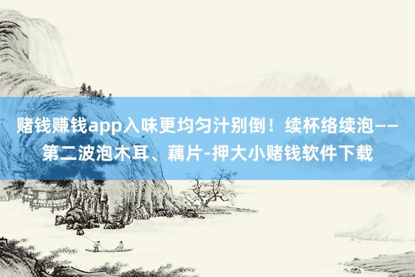 赌钱赚钱app入味更均匀汁别倒！续杯络续泡——第二波泡木耳、藕片-押大小赌钱软件下载