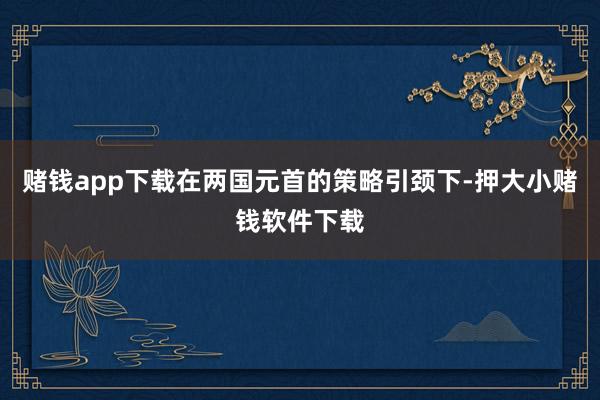 赌钱app下载在两国元首的策略引颈下-押大小赌钱软件下载