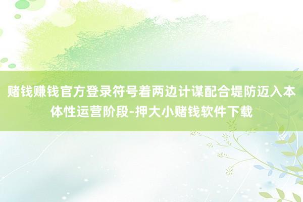 赌钱赚钱官方登录符号着两边计谋配合堤防迈入本体性运营阶段-押大小赌钱软件下载