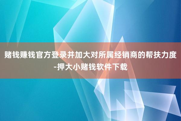 赌钱赚钱官方登录并加大对所属经销商的帮扶力度-押大小赌钱软件下载