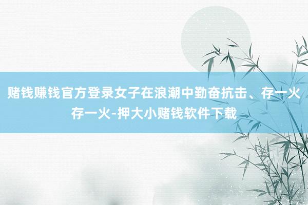 赌钱赚钱官方登录女子在浪潮中勤奋抗击、存一火存一火-押大小赌钱软件下载