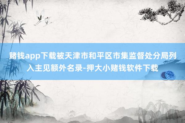 赌钱app下载被天津市和平区市集监督处分局列入主见额外名录-押大小赌钱软件下载