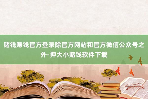 赌钱赚钱官方登录除官方网站和官方微信公众号之外-押大小赌钱软件下载