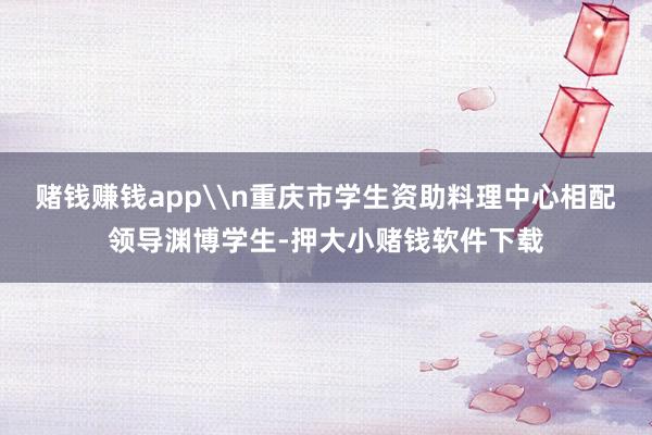赌钱赚钱app\n重庆市学生资助料理中心相配领导渊博学生-押大小赌钱软件下载